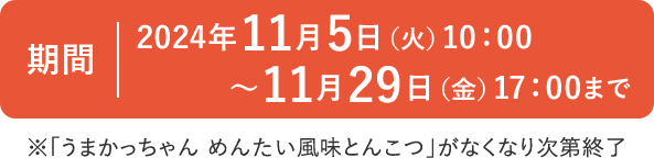 期間：2024年11月5日（火）10：00～11月29日（金）17：00まで ※「うまかっちゃん めんたい風味とんこつ」がなくなり次第終了